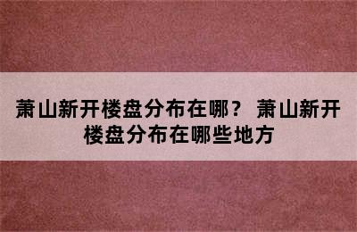 萧山新开楼盘分布在哪？ 萧山新开楼盘分布在哪些地方